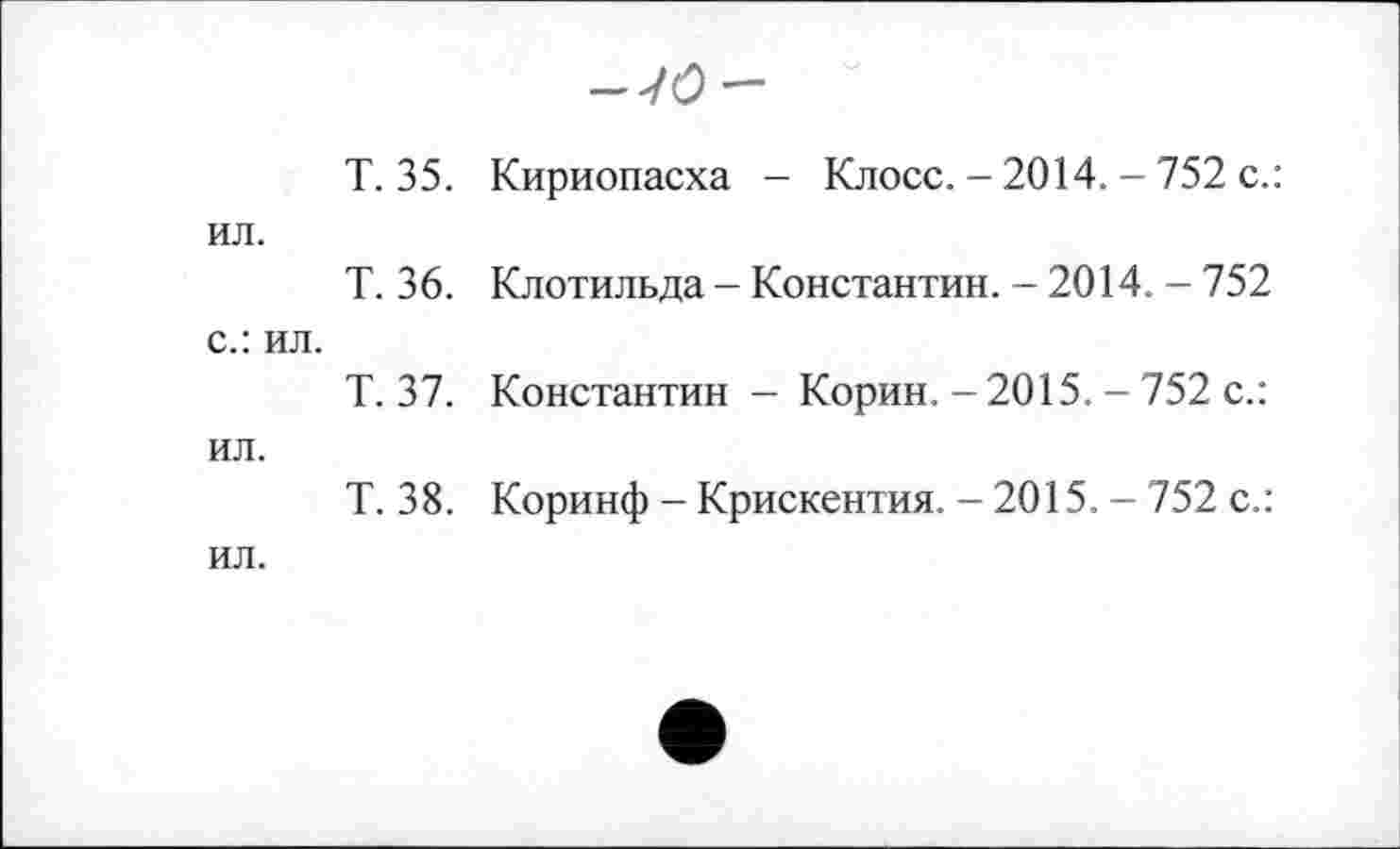 ﻿-7(9-
Т. 35. Кириопасха - Клосс. - 2014. - 752 с.: ил.
Т. 36. Клотильда - Константин. - 2014. - 752 с.: ил.
Т. 37. Константин - Корин. - 2015. - 752 с.: ил.
Т. 38. Коринф -Крискентия. -2015. - 752 с.: ил.